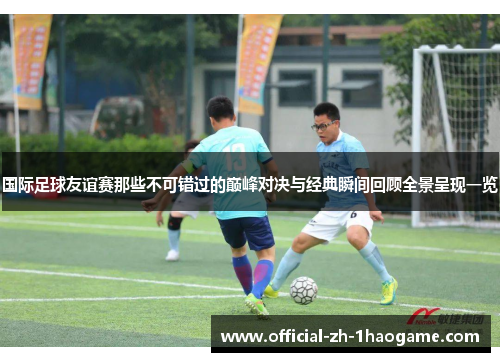 国际足球友谊赛那些不可错过的巅峰对决与经典瞬间回顾全景呈现一览