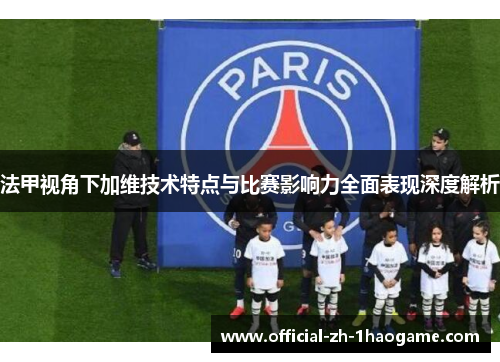 法甲视角下加维技术特点与比赛影响力全面表现深度解析