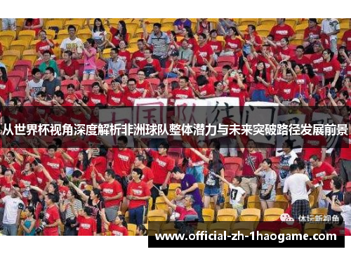 从世界杯视角深度解析非洲球队整体潜力与未来突破路径发展前景 从世界杯视角深度解析非洲球队整体潜力与未来突破路径发展前景